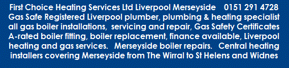 Merseyside 24/7 emergency plumber 0151 291 4728 - Gas Safe Registered Engineers - Liverpool plumber, Plumbing and heating specialist, central heating installers, boiler installations, servicing and repair, finance available, A-rated boiler fitting, boiler replacement, boiler breakdown, gas boiler repairs, Liverpool heating and gas services, Landlord Services, laundry and kitchen appliance installation and repair, gas heating, powerflush, gas safety certificates Merseyside from The Wirral to St Helens and Widnes in North West UK - First Choice Heating Services Ltd Liverpool Merseyside